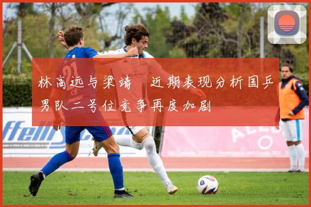 林高远与梁靖崑近期表现分析国乒男队二号位竞争再度加剧