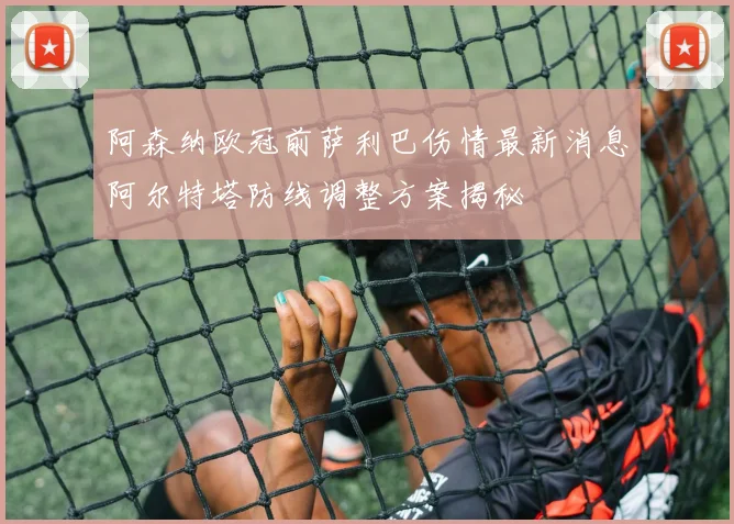 阿森纳欧冠前萨利巴伤情最新消息阿尔特塔防线调整方案揭秘