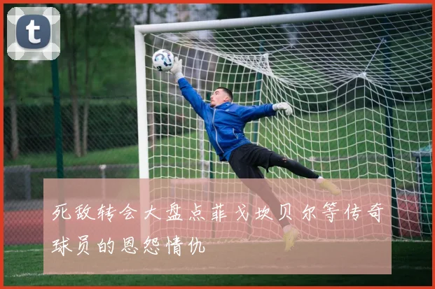 死敌转会大盘点菲戈坎贝尔等传奇球员的恩怨情仇