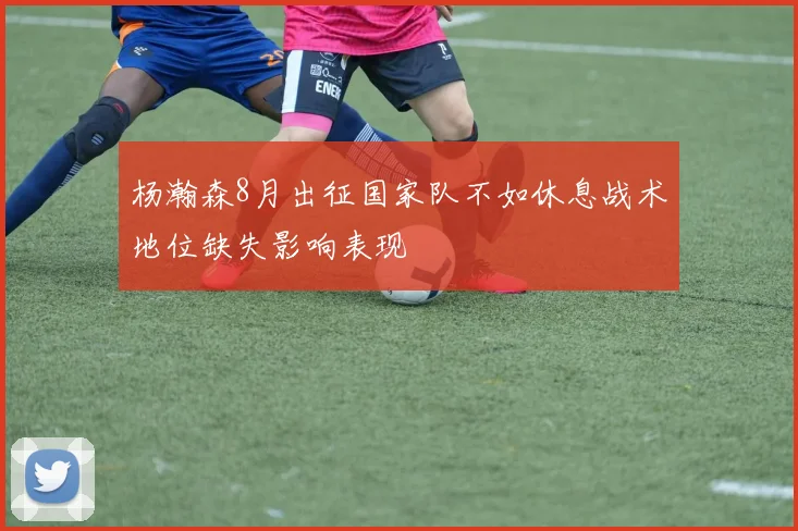 杨瀚森8月出征国家队不如休息战术地位缺失影响表现