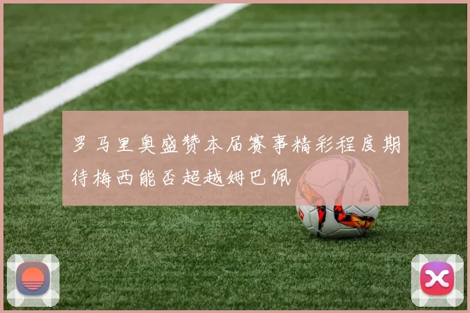 罗马里奥盛赞本届赛事精彩程度期待梅西能否超越姆巴佩